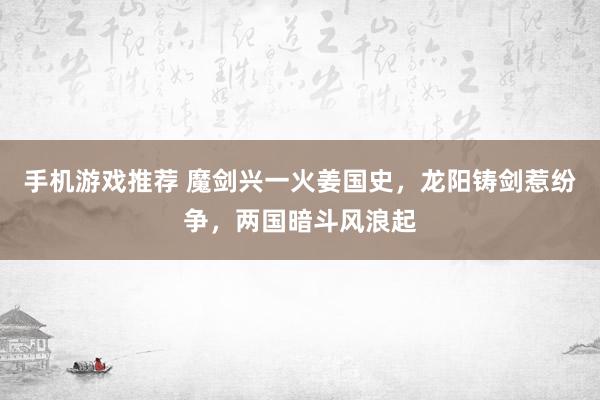 手机游戏推荐 魔剑兴一火姜国史，龙阳铸剑惹纷争，两国暗斗风浪起