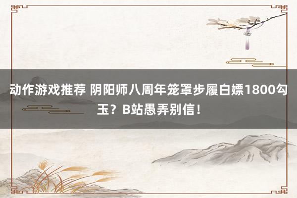 动作游戏推荐 阴阳师八周年笼罩步履白嫖1800勾玉？B站愚弄别信！