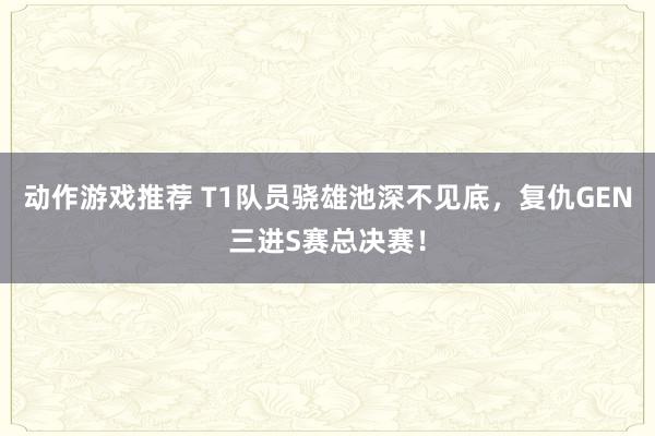 动作游戏推荐 T1队员骁雄池深不见底，复仇GEN三进S赛总决赛！