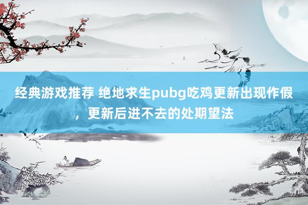 经典游戏推荐 绝地求生pubg吃鸡更新出现作假，更新后进不去的处期望法