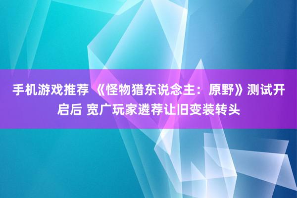 手机游戏推荐 《怪物猎东说念主：原野》测试开启后 宽广玩家遴荐让旧变装转头