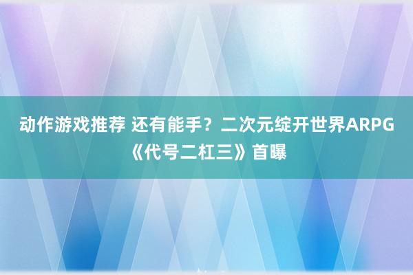 动作游戏推荐 还有能手？二次元绽开世界ARPG《代号二杠三》首曝