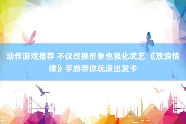 动作游戏推荐 不仅改换形象也强化武艺 《放浪情缘》手游带你玩滚出发卡