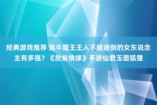 经典游戏推荐 连牛魔王王人不错迷倒的女东说念主有多强？《放纵情缘》手游仙君玉面狐狸