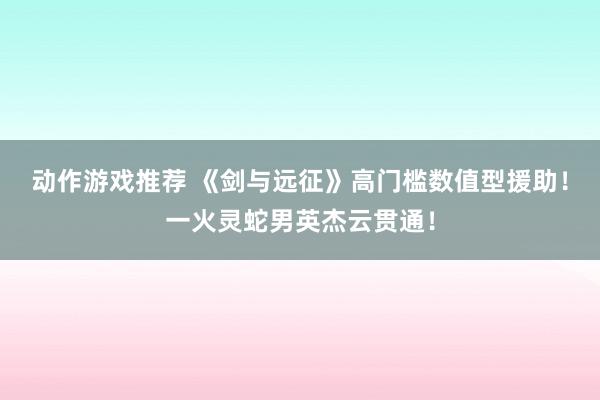 动作游戏推荐 《剑与远征》高门槛数值型援助！一火灵蛇男英杰云贯通！