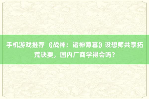 手机游戏推荐 《战神：诸神薄暮》设想师共享拓荒诀要，国内厂商学得会吗？