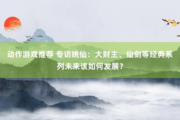 动作游戏推荐 专访姚仙：大财主、仙剑等经典系列未来该如何发展？