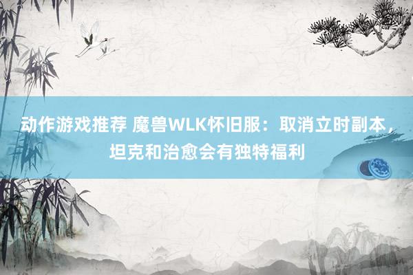 动作游戏推荐 魔兽WLK怀旧服：取消立时副本，坦克和治愈会有独特福利