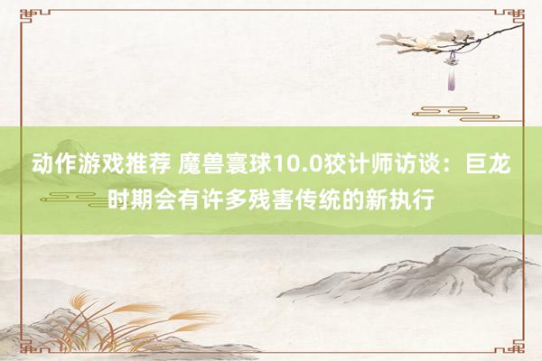 动作游戏推荐 魔兽寰球10.0狡计师访谈：巨龙时期会有许多残害传统的新执行