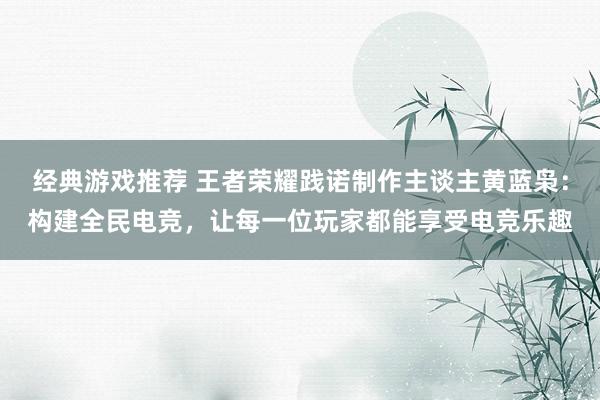 经典游戏推荐 王者荣耀践诺制作主谈主黄蓝枭：构建全民电竞，让每一位玩家都能享受电竞乐趣