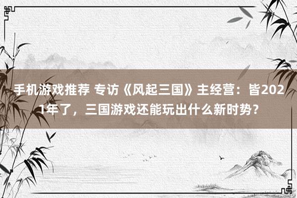 手机游戏推荐 专访《风起三国》主经营：皆2021年了，三国游戏还能玩出什么新时势？