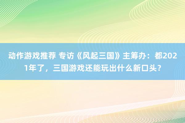 动作游戏推荐 专访《风起三国》主筹办：都2021年了，三国游戏还能玩出什么新口头？