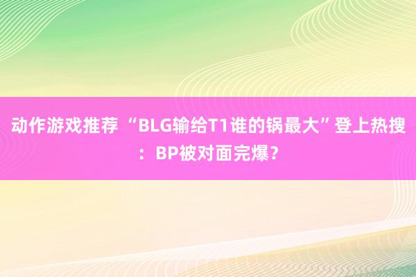 动作游戏推荐 “BLG输给T1谁的锅最大”登上热搜：BP被对面完爆？