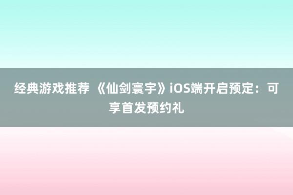 经典游戏推荐 《仙剑寰宇》iOS端开启预定：可享首发预约礼