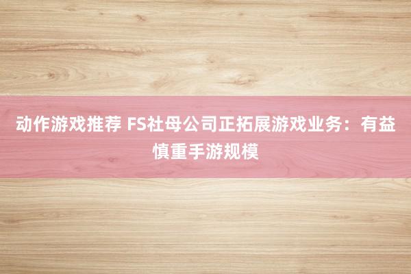 动作游戏推荐 FS社母公司正拓展游戏业务：有益慎重手游规模