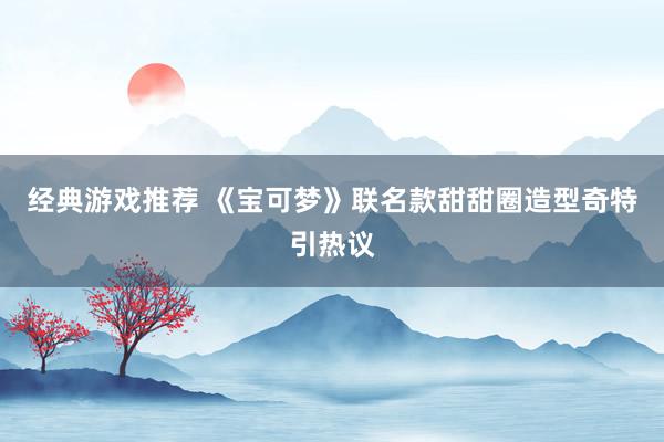 经典游戏推荐 《宝可梦》联名款甜甜圈造型奇特引热议