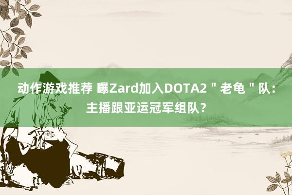 动作游戏推荐 曝Zard加入DOTA2＂老龟＂队：主播跟亚运冠军组队？