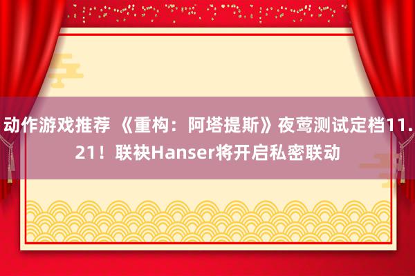 动作游戏推荐 《重构：阿塔提斯》夜莺测试定档11.21！联袂Hanser将开启私密联动