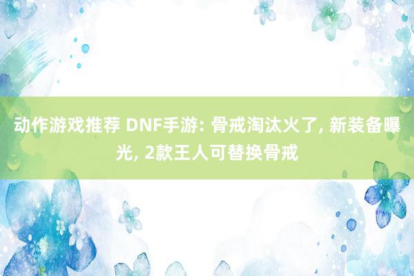 动作游戏推荐 DNF手游: 骨戒淘汰火了, 新装备曝光, 2款王人可替换骨戒