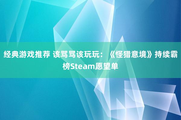 经典游戏推荐 该骂骂该玩玩：《怪猎意境》持续霸榜Steam愿望单