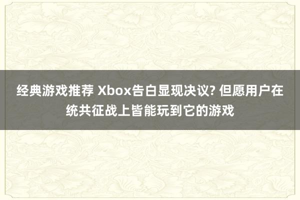 经典游戏推荐 Xbox告白显现决议? 但愿用户在统共征战上皆能玩到它的游戏