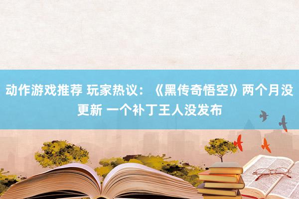 动作游戏推荐 玩家热议：《黑传奇悟空》两个月没更新 一个补丁王人没发布