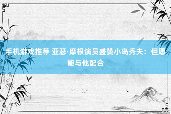 手机游戏推荐 亚瑟·摩根演员盛赞小岛秀夫：但愿能与他配合