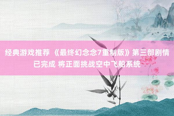 经典游戏推荐 《最终幻念念7重制版》第三部剧情已完成 将正面挑战空中飞船系统