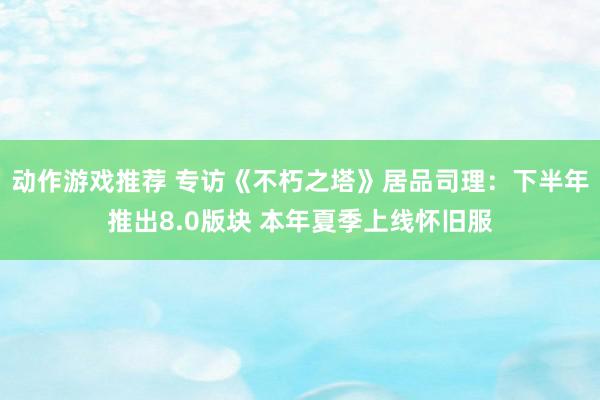 动作游戏推荐 专访《不朽之塔》居品司理：下半年推出8.0版块 本年夏季上线怀旧服