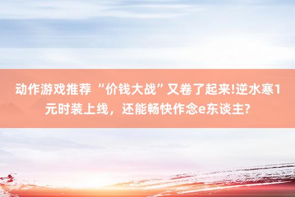 动作游戏推荐 “价钱大战”又卷了起来!逆水寒1元时装上线，还能畅快作念e东谈主?