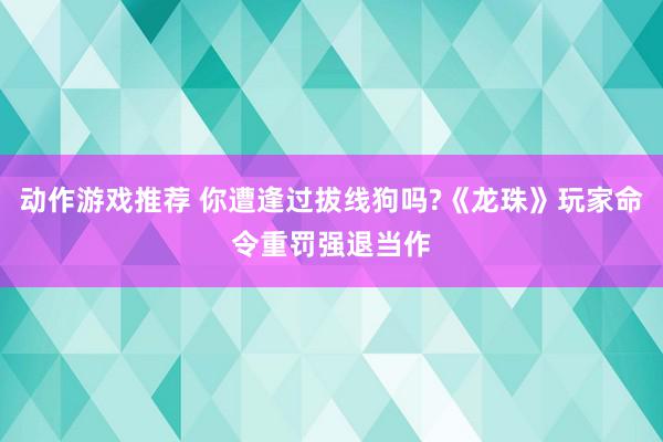 动作游戏推荐 你遭逢过拔线狗吗?《龙珠》玩家命令重罚强退当作