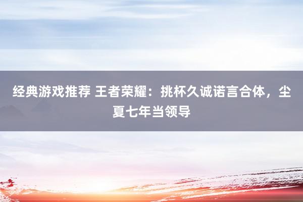 经典游戏推荐 王者荣耀：挑杯久诚诺言合体，尘夏七年当领导