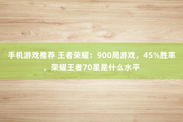 手机游戏推荐 王者荣耀：900局游戏，45%胜率，荣耀王者70星是什么水平