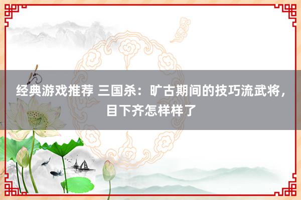 经典游戏推荐 三国杀：旷古期间的技巧流武将，目下齐怎样样了