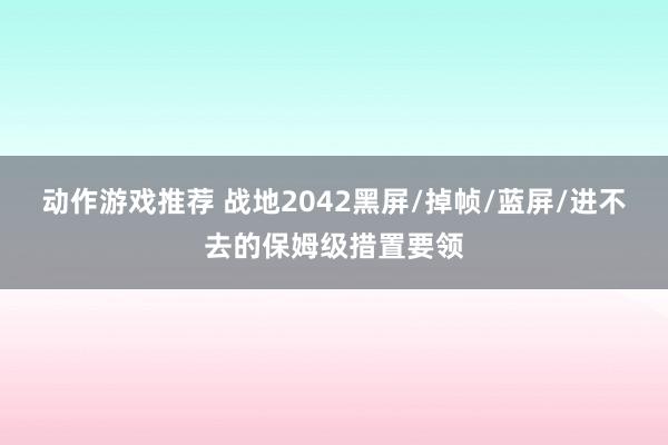 动作游戏推荐 战地2042黑屏/掉帧/蓝屏/进不去的保姆级措置要领