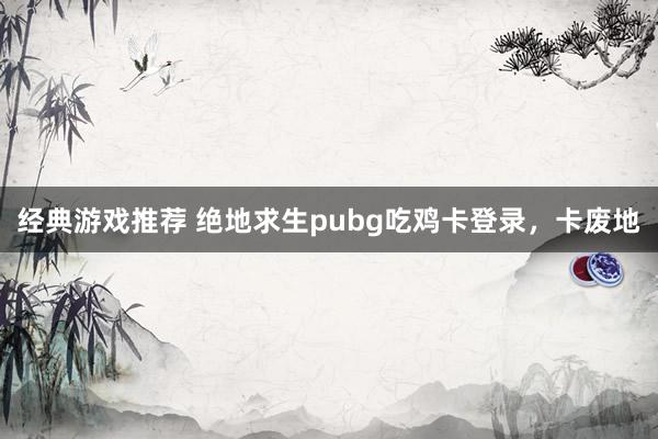 经典游戏推荐 绝地求生pubg吃鸡卡登录，卡废地