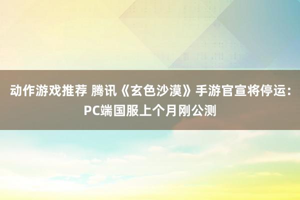 动作游戏推荐 腾讯《玄色沙漠》手游官宣将停运：PC端国服上个月刚公测