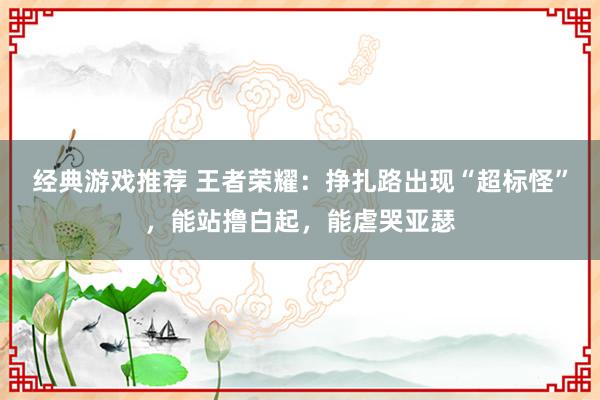 经典游戏推荐 王者荣耀：挣扎路出现“超标怪”，能站撸白起，能虐哭亚瑟