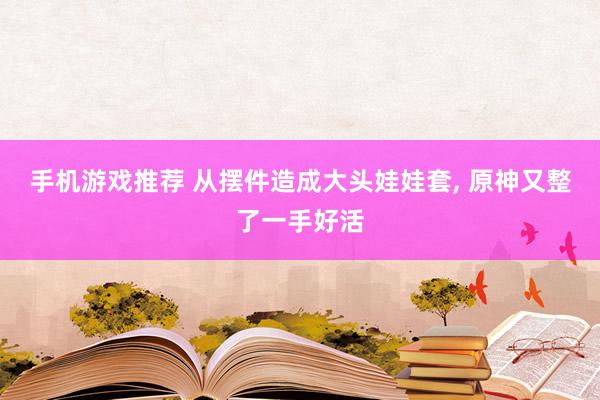 手机游戏推荐 从摆件造成大头娃娃套, 原神又整了一手好活