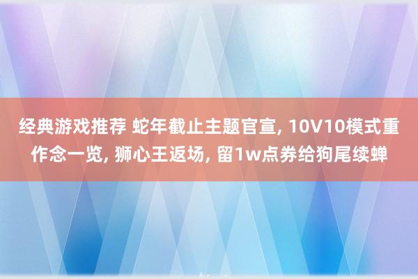 经典游戏推荐 蛇年截止主题官宣, 10V10模式重作念一览, 狮心王返场, 留1w点券给狗尾续蝉