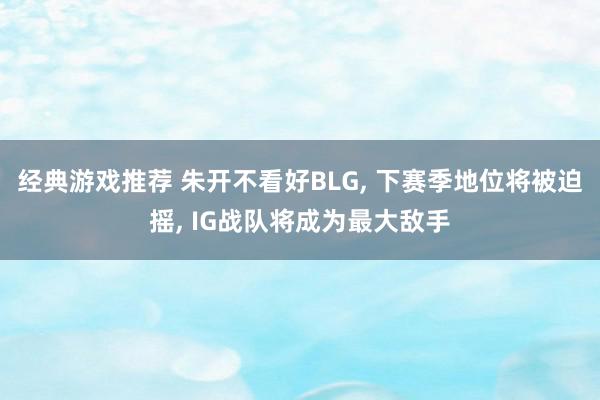 经典游戏推荐 朱开不看好BLG, 下赛季地位将被迫摇, IG战队将成为最大敌手