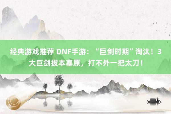 经典游戏推荐 DNF手游：“巨剑时期”淘汰！3大巨剑拔本塞原，打不外一把太刀！