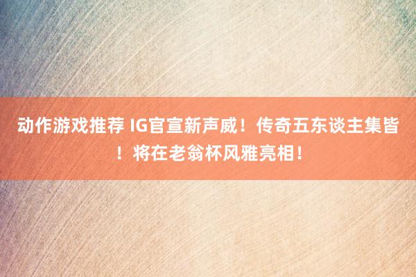 动作游戏推荐 IG官宣新声威！传奇五东谈主集皆！将在老翁杯风雅亮相！