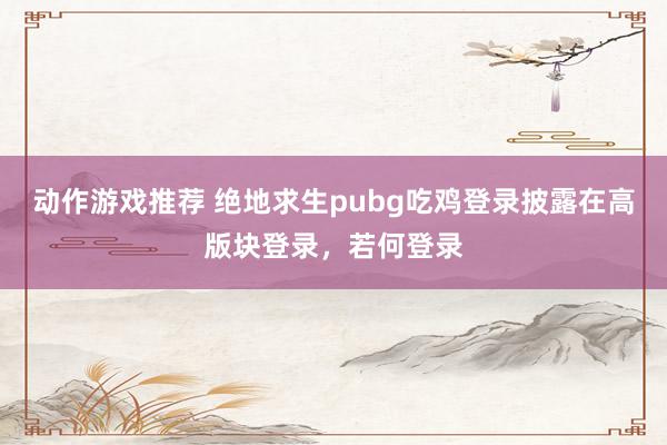 动作游戏推荐 绝地求生pubg吃鸡登录披露在高版块登录，若何登录