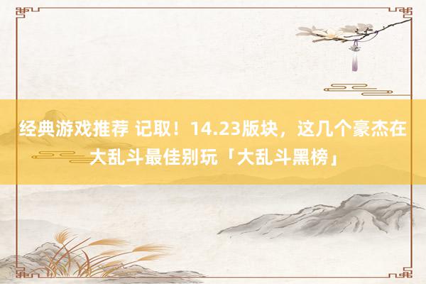 经典游戏推荐 记取！14.23版块，这几个豪杰在大乱斗最佳别玩「大乱斗黑榜」