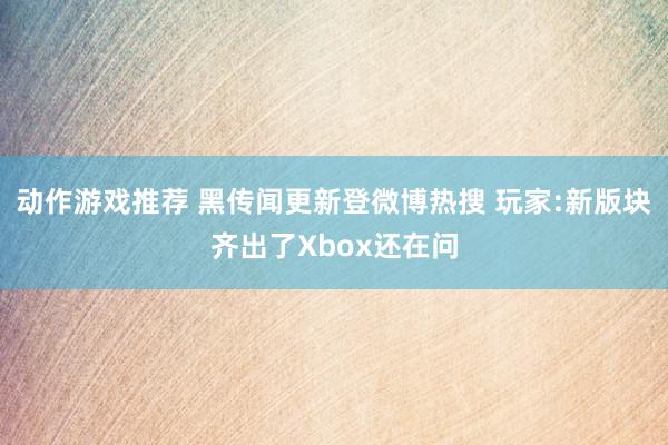 动作游戏推荐 黑传闻更新登微博热搜 玩家:新版块齐出了Xbox还在问