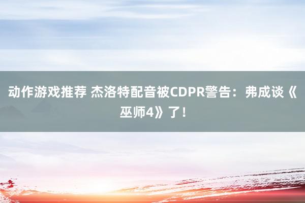 动作游戏推荐 杰洛特配音被CDPR警告：弗成谈《巫师4》了！