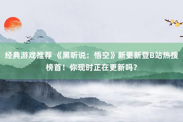 经典游戏推荐 《黑听说：悟空》新更新登B站热搜榜首！你现时正在更新吗？