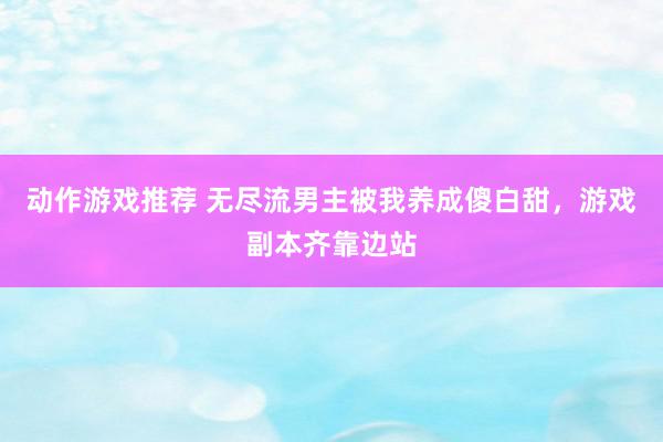 动作游戏推荐 无尽流男主被我养成傻白甜，游戏副本齐靠边站