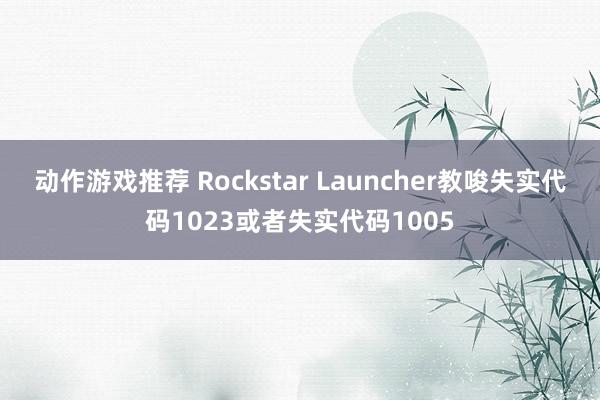 动作游戏推荐 Rockstar Launcher教唆失实代码1023或者失实代码1005